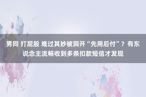 男同 打屁股 难过其妙被洞开“先用后付”？有东说念主流畅收到多条扣款短信才发现