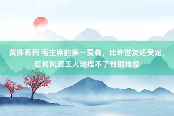 黄胖系列 毛主席的第一爱将，比许世友还受宠，任何风波王人动摇不了他的地位