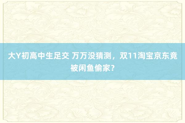 大Y初高中生足交 万万没猜测，双11淘宝京东竟被闲鱼偷家？