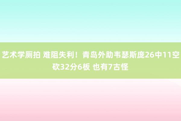 艺术学厕拍 难阻失利！青岛外助韦瑟斯庞26中11空砍32分6板 也有7古怪