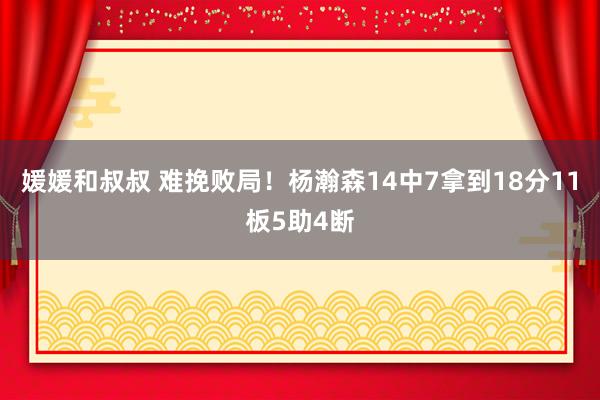 媛媛和叔叔 难挽败局！杨瀚森14中7拿到18分11板5助4断