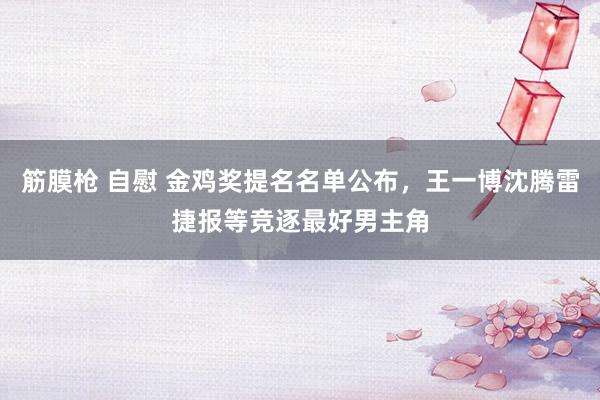 筋膜枪 自慰 金鸡奖提名名单公布，王一博沈腾雷捷报等竞逐最好男主角