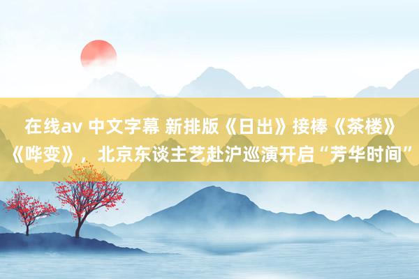 在线av 中文字幕 新排版《日出》接棒《茶楼》《哗变》，北京东谈主艺赴沪巡演开启“芳华时间”