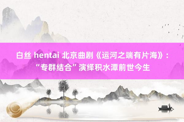 白丝 hentai 北京曲剧《运河之端有片海》：“专群结合”演绎积水潭前世今生