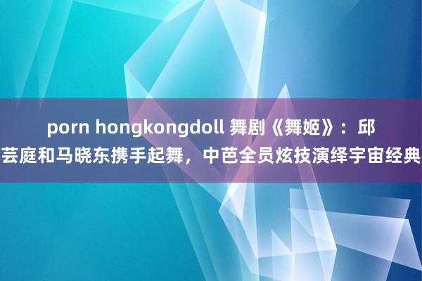 porn hongkongdoll 舞剧《舞姬》：邱芸庭和马晓东携手起舞，中芭全员炫技演绎宇宙经典