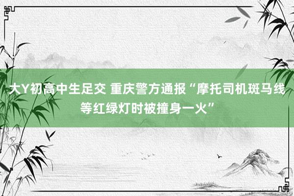 大Y初高中生足交 重庆警方通报“摩托司机斑马线等红绿灯时被撞身一火”