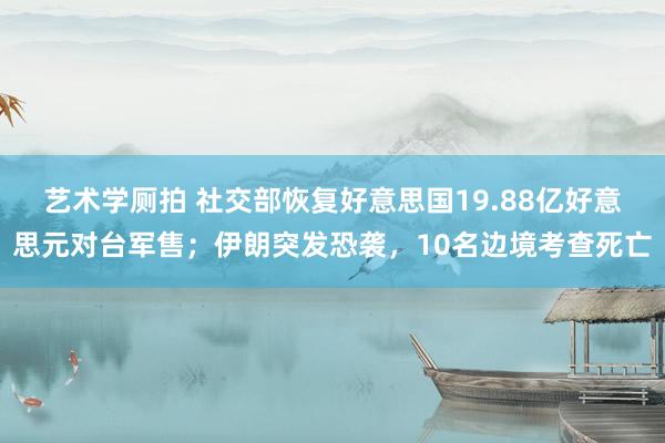 艺术学厕拍 社交部恢复好意思国19.88亿好意思元对台军售；伊朗突发恐袭，10名边境考查死亡