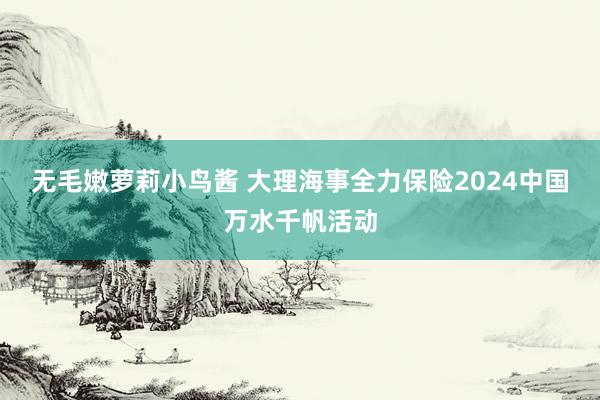 无毛嫩萝莉小鸟酱 大理海事全力保险2024中国万水千帆活动