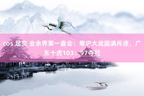 cos 足交 业余界第一嘉会：粤沪大战圆满斥逐，广东十虎103：97夺冠