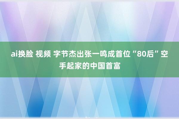 ai换脸 视频 字节杰出张一鸣成首位“80后”空手起家的中国首富