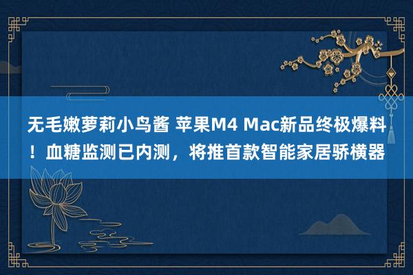 无毛嫩萝莉小鸟酱 苹果M4 Mac新品终极爆料！血糖监测已内测，将推首款智能家居骄横器