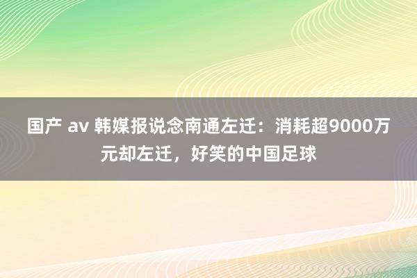 国产 av 韩媒报说念南通左迁：消耗超9000万元却左迁，好笑的中国足球