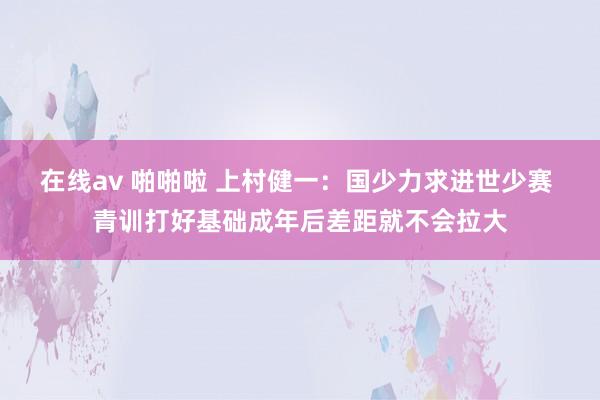 在线av 啪啪啦 上村健一：国少力求进世少赛 青训打好基础成年后差距就不会拉大