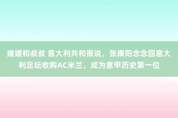 媛媛和叔叔 意大利共和报说，张康阳念念回意大利足坛收购AC米兰，成为意甲历史第一位