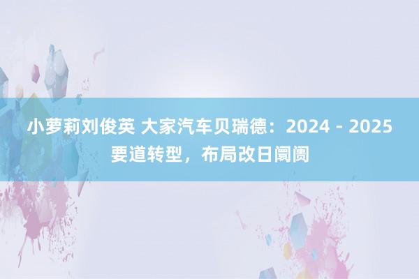 小萝莉刘俊英 大家汽车贝瑞德：2024 - 2025要道转型，布局改日阛阓