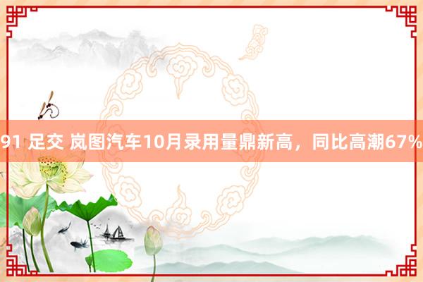 91 足交 岚图汽车10月录用量鼎新高，同比高潮67%