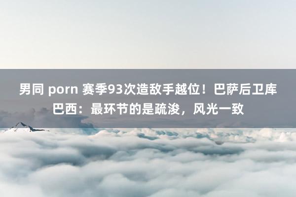 男同 porn 赛季93次造敌手越位！巴萨后卫库巴西：最环节的是疏浚，风光一致