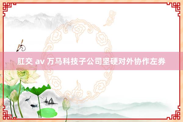 肛交 av 万马科技子公司坚硬对外协作左券