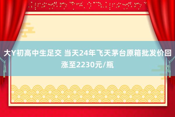 大Y初高中生足交 当天24年飞天茅台原箱批发价回涨至2230元/瓶