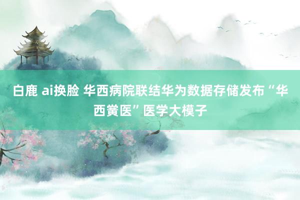 白鹿 ai换脸 华西病院联结华为数据存储发布“华西黉医”医学大模子