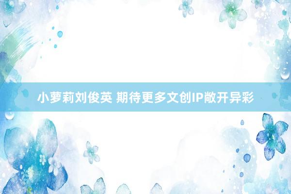 小萝莉刘俊英 期待更多文创IP敞开异彩