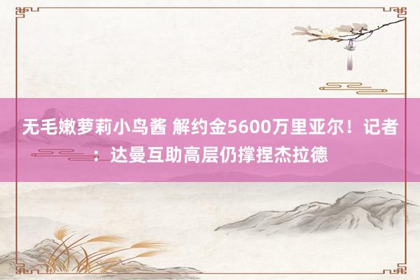 无毛嫩萝莉小鸟酱 解约金5600万里亚尔！记者：达曼互助高层仍撑捏杰拉德