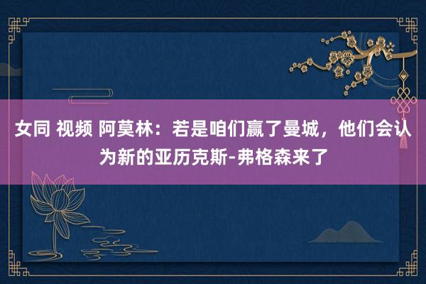 女同 视频 阿莫林：若是咱们赢了曼城，他们会认为新的亚历克斯-弗格森来了