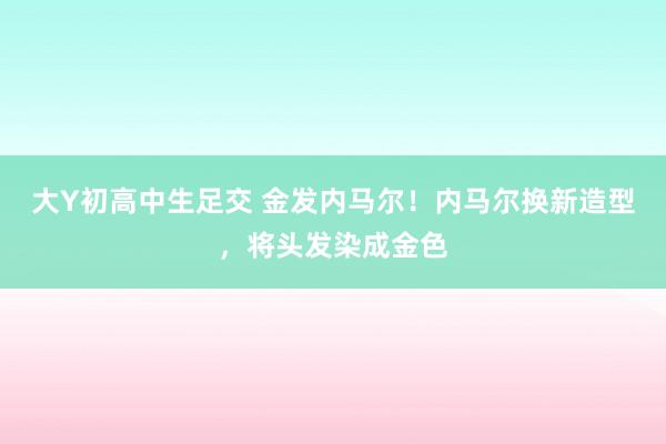 大Y初高中生足交 金发内马尔！内马尔换新造型，将头发染成金色