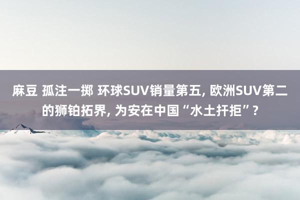 麻豆 孤注一掷 环球SUV销量第五， 欧洲SUV第二的狮铂拓界， 为安在中国“水土扞拒”?