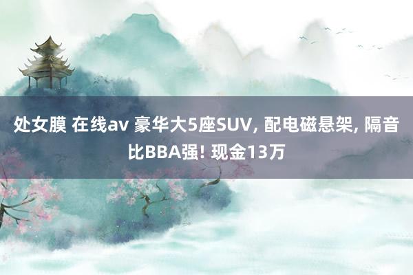 处女膜 在线av 豪华大5座SUV， 配电磁悬架， 隔音比BBA强! 现金13万