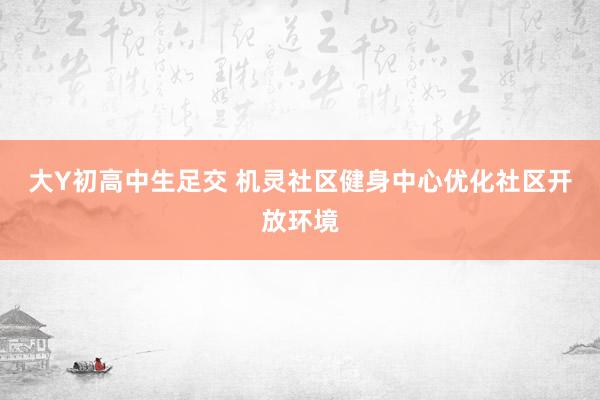 大Y初高中生足交 机灵社区健身中心优化社区开放环境