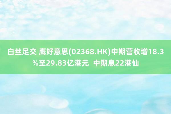 白丝足交 鹰好意思(02368.HK)中期营收增18.3%至29.83亿港元  中期息22港仙