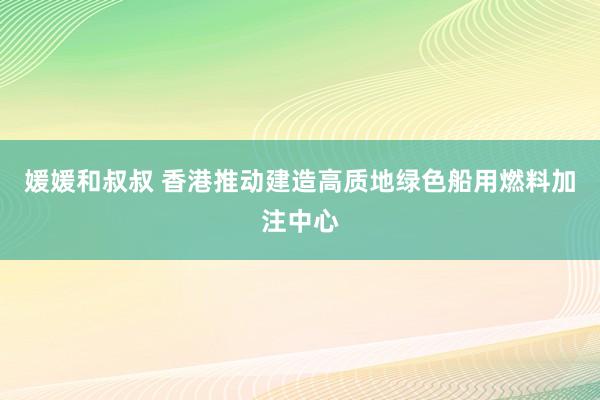 媛媛和叔叔 香港推动建造高质地绿色船用燃料加注中心