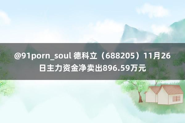 @91porn_soul 德科立（688205）11月26日主力资金净卖出896.59万元