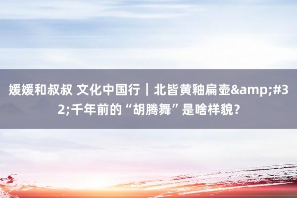 媛媛和叔叔 文化中国行｜北皆黄釉扁壶&#32;千年前的“胡腾舞”是啥样貌？