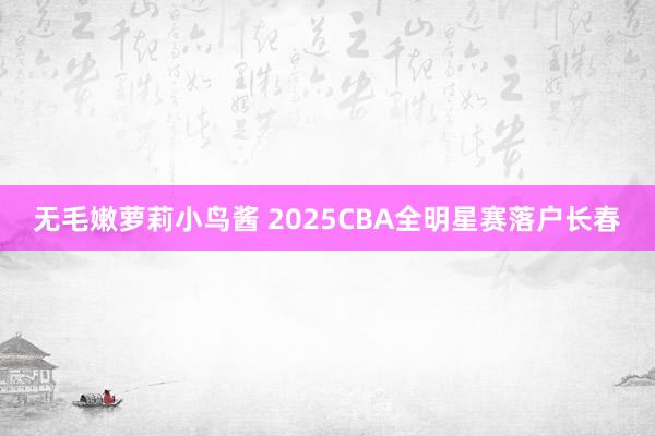 无毛嫩萝莉小鸟酱 2025CBA全明星赛落户长春