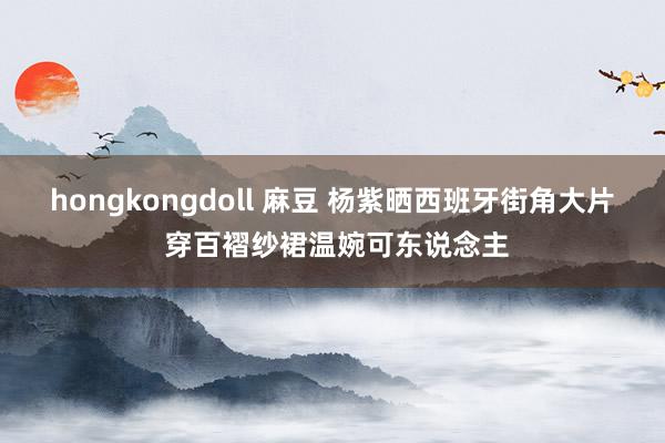 hongkongdoll 麻豆 杨紫晒西班牙街角大片 穿百褶纱裙温婉可东说念主