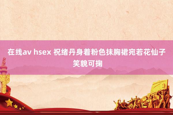 在线av hsex 祝绪丹身着粉色抹胸裙宛若花仙子 笑貌可掬