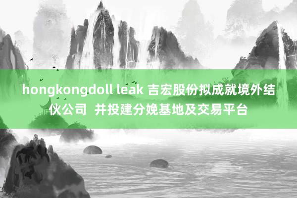 hongkongdoll leak 吉宏股份拟成就境外结伙公司  并投建分娩基地及交易平台