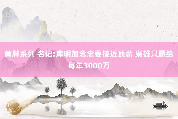 黄胖系列 名记:库明加念念要接近顶薪 枭雄只愿给每年3000万