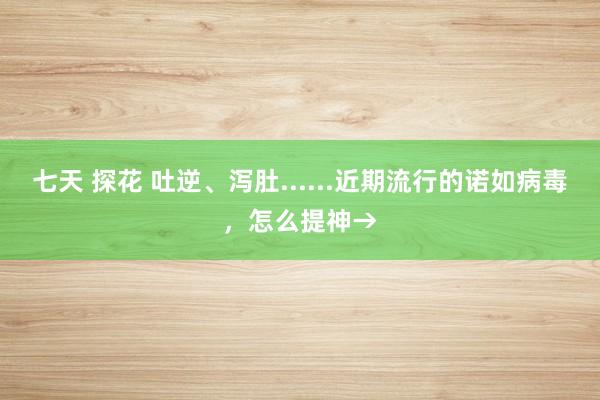 七天 探花 吐逆、泻肚......近期流行的诺如病毒，怎么提神→