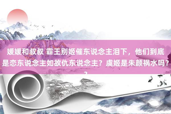 媛媛和叔叔 霸王别姬催东说念主泪下，他们到底是恋东说念主如故仇东说念主？虞姬是朱颜祸水吗？