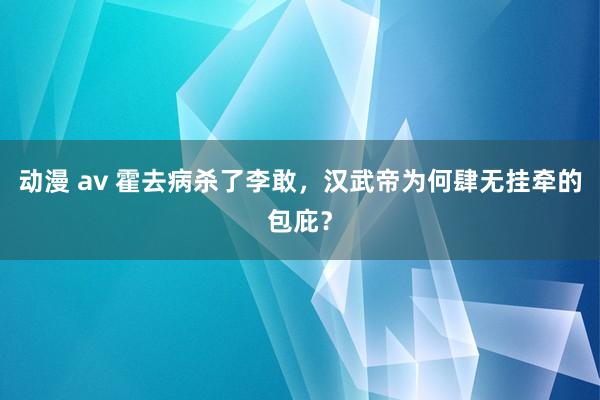 动漫 av 霍去病杀了李敢，汉武帝为何肆无挂牵的包庇？