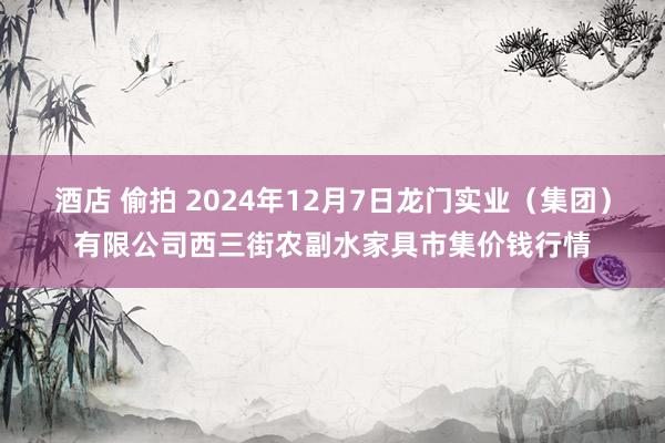 酒店 偷拍 2024年12月7日龙门实业（集团）有限公司西三街农副水家具市集价钱行情