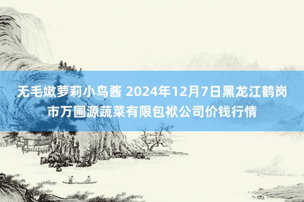 无毛嫩萝莉小鸟酱 2024年12月7日黑龙江鹤岗市万圃源蔬菜有限包袱公司价钱行情