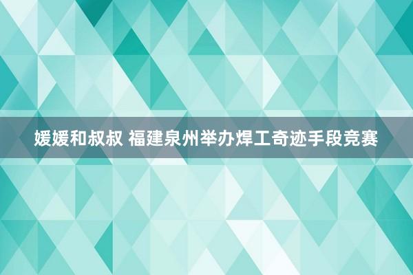 媛媛和叔叔 福建泉州举办焊工奇迹手段竞赛