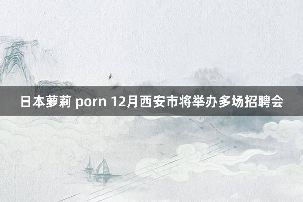 日本萝莉 porn 12月西安市将举办多场招聘会