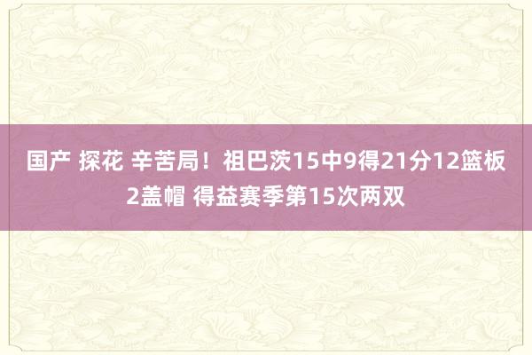 国产 探花 辛苦局！祖巴茨15中9得21分12篮板2盖帽 得益赛季第15次两双