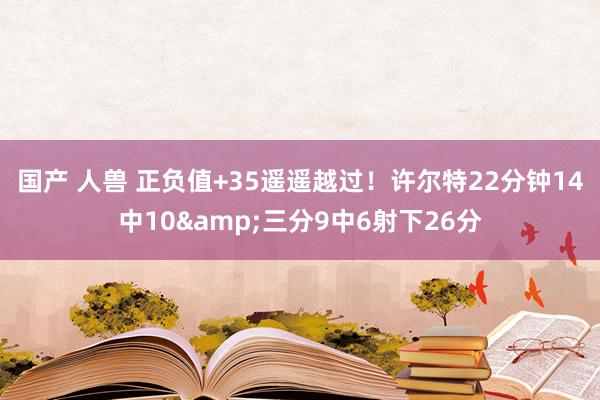 国产 人兽 正负值+35遥遥越过！许尔特22分钟14中10&三分9中6射下26分