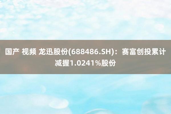 国产 视频 龙迅股份(688486.SH)：赛富创投累计减握1.0241%股份